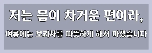  저는 몸이 차거운 편이라, 여름에는 보리차를 따뜻하게 해서 마셨습니다