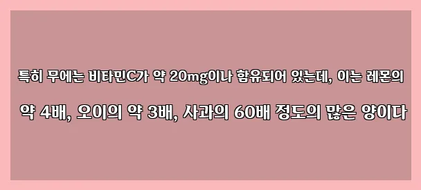  특히 무에는 비타민C가 약 20mg이나 함유되어 있는데, 이는 레몬의 약 4배, 오이의 약 3배, 사과의 60배 정도의 많은 양이다