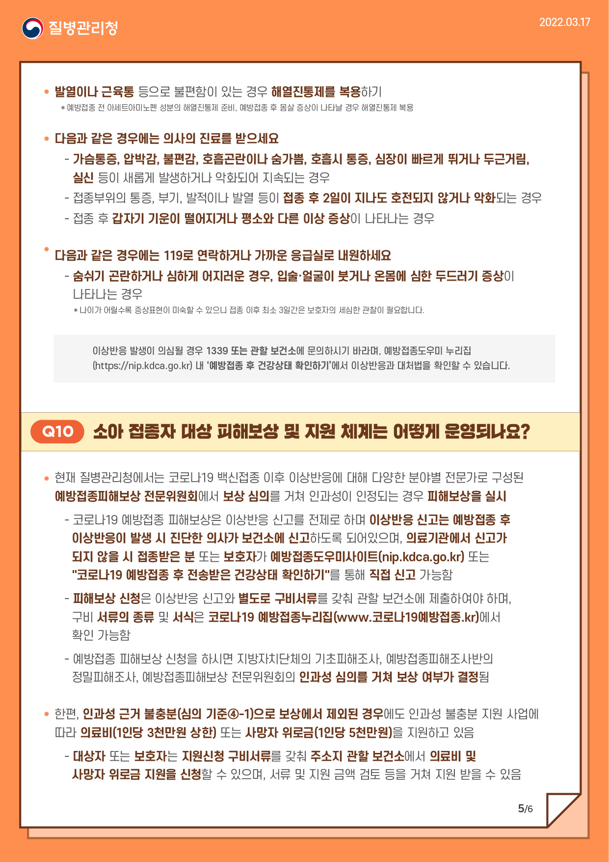 Q10. 소아 접종자 대상 피해보상 및 지원 체계는 어떻게 운영되나요?

▸현재 질병관리청에서는 코로나19 백신접종 이후 이상반응에 대해 다양한 분야별 전문가로 구성된 예방접종피해보상 전문위원회에서 보상 심의를 거쳐 인과성이 인정되는 경우 피해보상을 실시
 - 코로나19 예방접종 피해보상은 이상반응 신고를 전제로 하며 이상반응 신고는 예방접종 후 이상반응이 발생 시 진단한 의사가 보건소에 신고하도록 되어있으며, 의료기관에서 신고가 되지 않을 시 접종받은 분 또는 보호자가 예방접종도우미사이트(nip.kdca.go.kr) 또는 