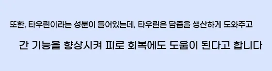  또한, 타우린이라는 성분이 들어있는데, 타우린은 담즙을 생산하게 도와주고 간 기능을 향상시켜 피로 회복에도 도움이 된다고 합니다