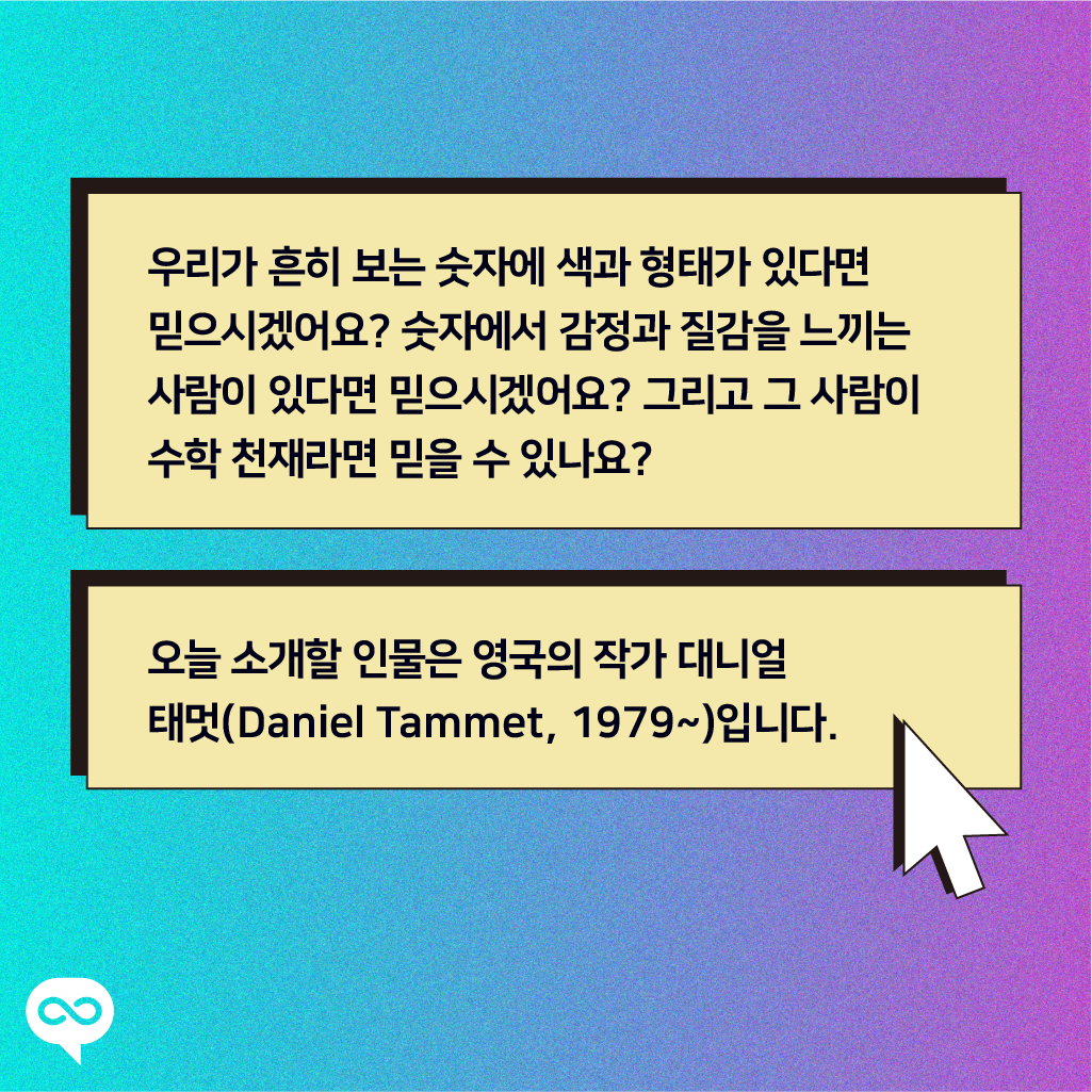 우리가 흔히 보는 숫자에 색과 형태가 있다면 믿으시겠어요? 숫자에서 감정과 질감을 느끼는 사람이 있다면 믿으시겠어요? 그리고 그 사람이 수학 천재라면 믿을 수 있나요? 오늘 소개할 인물은 영국의 작가 대니얼 태멋(Daniel Tammet, 1979~)입니다.