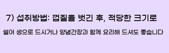  7) 섭취방법: 껍질을 벗긴 후, 적당한 크기로 썰어 생으로 드시거나 양념간장과 함께 요리해 드셔도 좋습니다