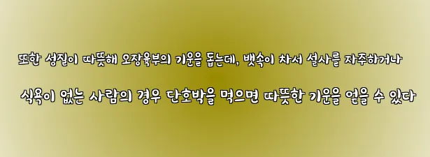  또한 성질이 따뜻해 오장육부의 기운을 돕는데, 뱃속이 차서 설사를 자주하거나 식욕이 없는 사람의 경우 단호박을 먹으면 따뜻한 기운을 얻을 수 있다