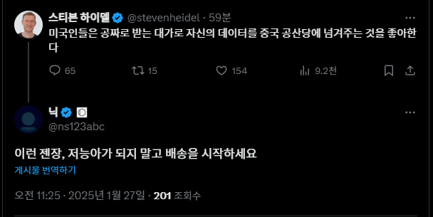 스티븐 하이델 @stevenheidel 59분
미국인들은 공짜로 받는 대가로 자신의 데이터를 중국 공산당에 넘겨주는 것을 좋아한 다
65
1715
닉
@ns123abc
154
이런 젠장, 저능아가 되지 말고 배송을 시작하세요
게시물 번역하기
오전 11:25 2025년 1월 27일.
201 조회수
