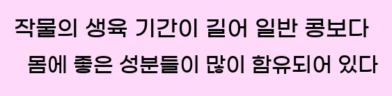  작물의 생육 기간이 길어 일반 콩보다 몸에 좋은 성분들이 많이 함유되어 있다.