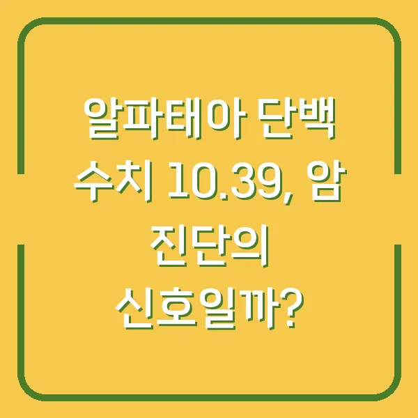 알파태아 단백 수치 10.39, 암 진단의 신호일까?