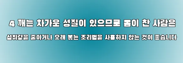  4 깨는 차가운 성질이 있으므로 몸이 찬 사람은 섭취량을 줄이거나 오래 볶는 조리법을 사용하지 않는 것이 좋습니다