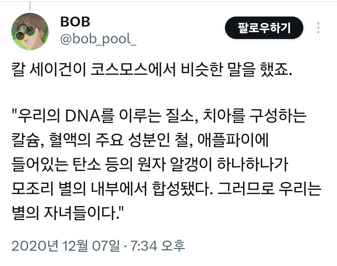 칼 세이건이 코스모스에서 비슷한 말을 했죠.
&quot;우리의 DNA를 이루는 질소, 치아를 구성하는 칼슘, 혈액의 주요 성분인 철, 애플파이에 들어있는 탄소 등의 원자 알갱이 하나하나가 모조리 별의 내부에서 합성됐다. 그러므로 우리는 별의 자녀들이다.&quot;