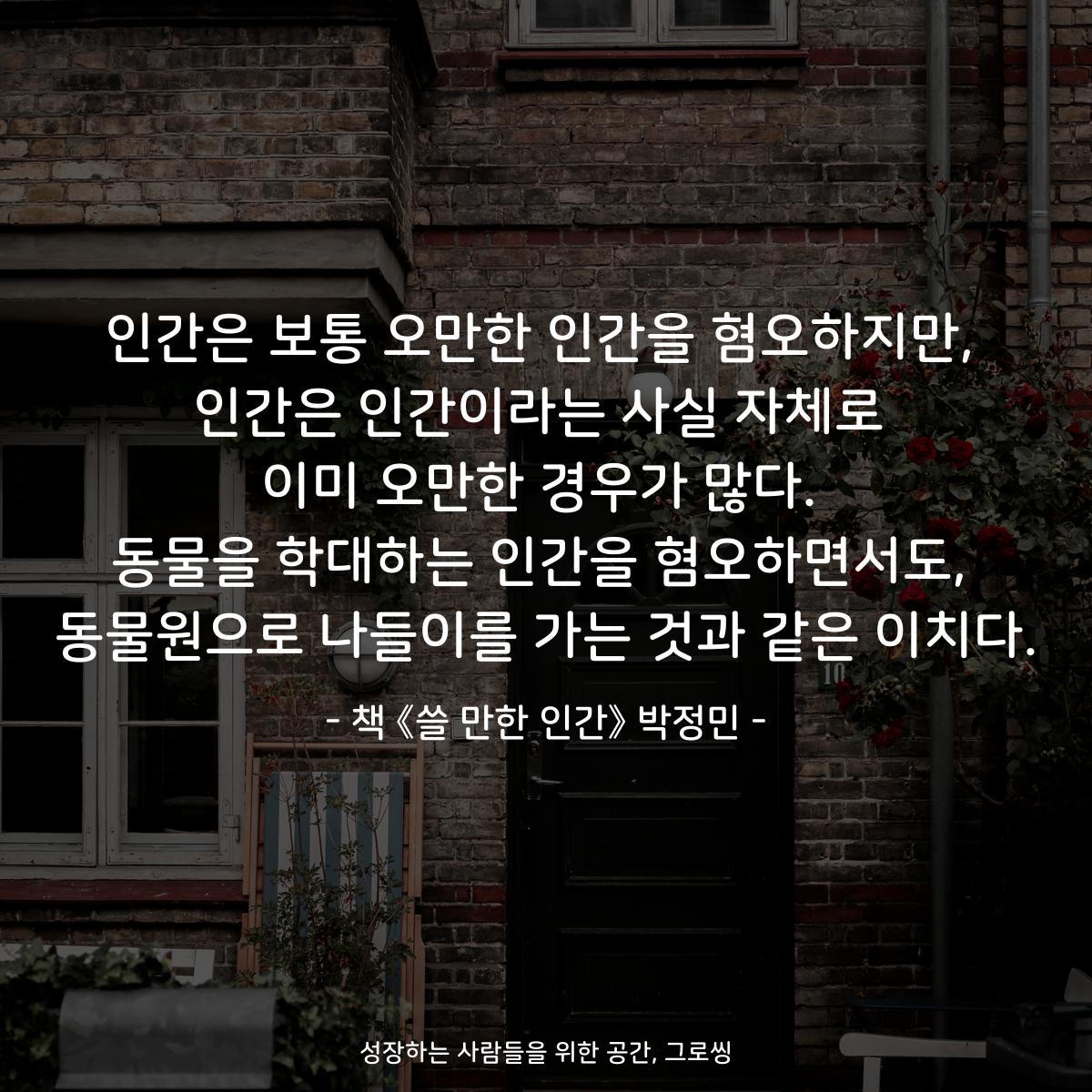 인간은 보통 오만한 인간을 혐오하지만,
인간은 인간이라는 사실 자체로
이미 오만한 경우가 많다.
동물을 학대하는 인간을 혐오하면서도,
동물원으로 나들이를 가는 것과 같은 이치다.