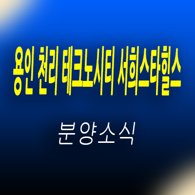 용인 천리 테크노시티 서희 스타힐스 잔여세대분 물량 입지분석 처인구 이동읍 줍줍 투자상품 분양가 안내