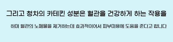  그리고 청차의 카테킨 성분은 혈관을 건강하게 하는 작용을 하며, 혈관의 노폐물을 제거하는데 효과적이어서 피부미용에 도움을 준다고 합니다.