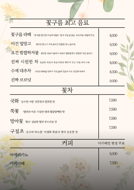 꽃구름 카페의 메뉴
꽃구름 라떼 : 8&#44;000원
이건 얼망고 : 9&#44;500원
요건 쌉쌀하자몽 : 9&#44;000원
진짜 시원한 차 : 8&#44;000원
수제 대추차 : 8&#44;500원
진짜 코코넛 : 9&#44;000원