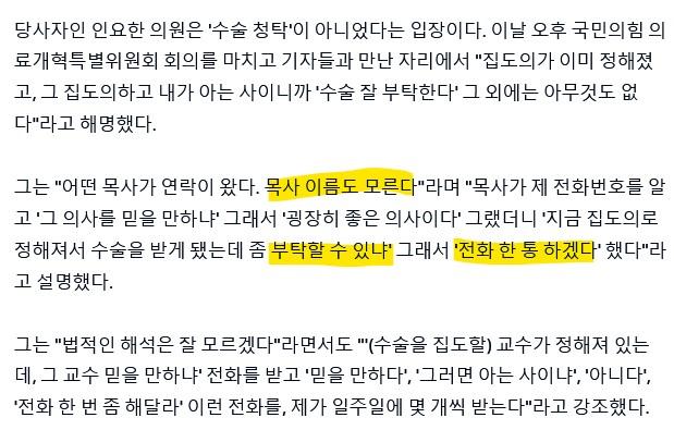 당사자인 인요한 의원은 '수술 청탁'이 아니었다는 입장이다. 이날 오후 국민의힘의 료개혁특별위원회 회의를 마치고 기자들과 만난 자리에서 "집도의가 이미 정해졌 고, 그 집도의하고 내가 아는 사이니까 '수술 잘 부탁한다' 그 외에는 아무것도 없 다"라고 해명했다.
그는 "어떤 목사가 연락이 왔다. 목사 이름도 모른다"라며 "목사가 제 전화번호를 알
고 '그 의사를 믿을 만하냐' 그래서 '굉장히 좋은 의사이다' 그랬더니 '지금 집도의로
정해져서 수술을 받게 됐는데 좀 부탁할 수 있냐' 그래서 '전화 한 통 하겠다' 했다"라
고 설명했다.
그는 "법적인 해석은 잘 모르겠다"라면서도 ""(수술을 집도할) 교수가 정해져 있는 데, 그 교수 믿을 만하냐' 전화를 받고 '믿을 만하다', '그러면 아는 사이냐', '아니다', '전화 한 번 좀 해달라' 이런 전화를, 제가 일주일에 몇 개씩 받는다"라고 강조했다.