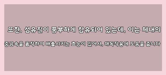  또한, 섬유질이 풍부하게 함유되어 있는데, 이는 체내의 중금속을 흡착하여 배출시키는 효능이 있어서, 해독작용에 도움을 줍니다