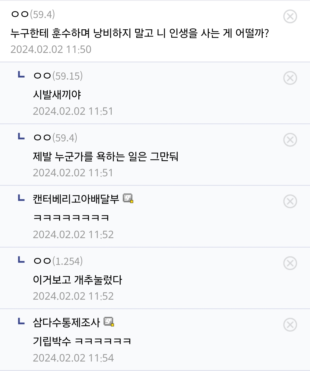 ㅇㅇ(59.4) 
누구한테 훈수하며 낭비하지 말고 니 인생을 사는 게 어떨까? 
2024.02.02 11:50 
LOㅇ(59.15) 
시발새끼야 
2024.02.02 11:51 
LOO(59.4) 
제발 누군가를 욕하는 일은 그만둬 
2024.02.02 11:51 
ㄴ 
캔터베리고아배달부 
2024.02.02 11:52 
L 
ㅇㅇ(1.254) 
이거보고 개추눌렀다 
2024.02.02 11:52 
ㄴ 
삼다수통제조사 
기립박수 ㅋㅋㅋㅋㅋㅋ 
2024.02.02 11:54