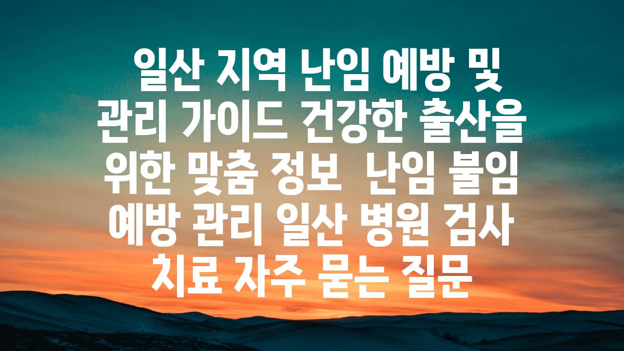  일산 지역 난임 예방 및 관리 설명서 건강한 출산을 위한 맞춤 정보  난임 불임 예방 관리 일산 병원 검사 치료 자주 묻는 질문