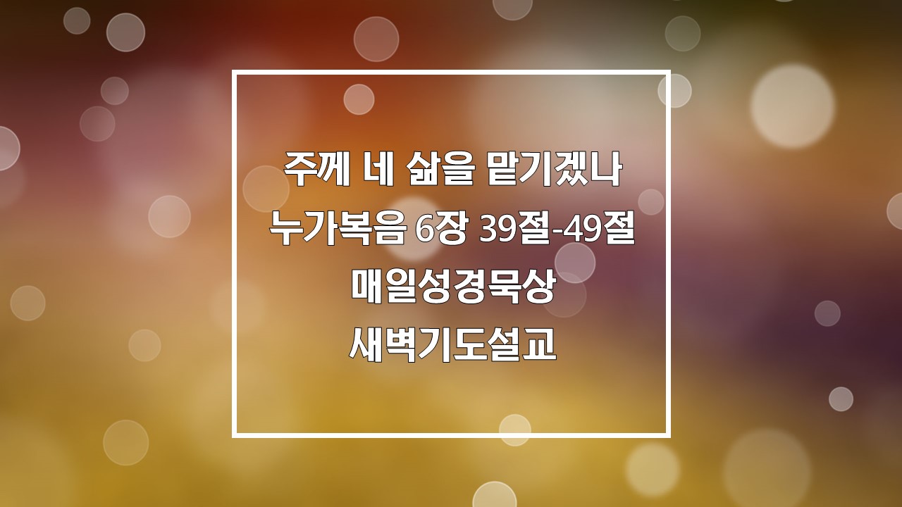 주께 네 삶을 맡기겠나, 누가복음 6장 39절-49절 매일성경묵상 새벽기도설교