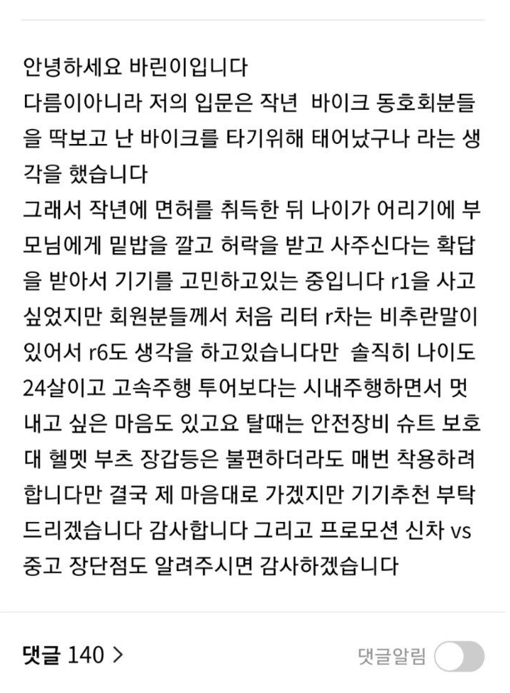 안녕하세요 바린이입니다 다름이아니라 저의 입문은 작년 바이크 동호회분들 을 딱보고 난 바이크를 타기위해 태어났구나 라는 생 각을 했습니다
그래서 작년에 면허를 취득한 뒤 나이가 어리기에 부 모님에게 밑밥을 깔고 허락을 받고 사주신다는 확답 을 받아서 기기를 고민하고있는 중입니다 r1을 사고 싶었지만 회원분들께서 처음 리터 r차는 비추란말이 있어서 r6도 생각을 하고있습니다만 솔직히 나이도 24살이고 고속주행 투어보다는 시내주행하면서 멋 내고 싶은 마음도 있고요 탈때는 안전장비 슈트 보호 대 헬멧 부츠 장갑등은 불편하더라도 매번 착용하려 합니다만 결국 제 마음대로 가겠지만 기기추천 부탁 드리겠습니다 감사합니다 그리고 프로모션 신차 vs 중고 장단점도 알려주시면 감사하겠습니다
댓글 140 &gt;
댓글알림