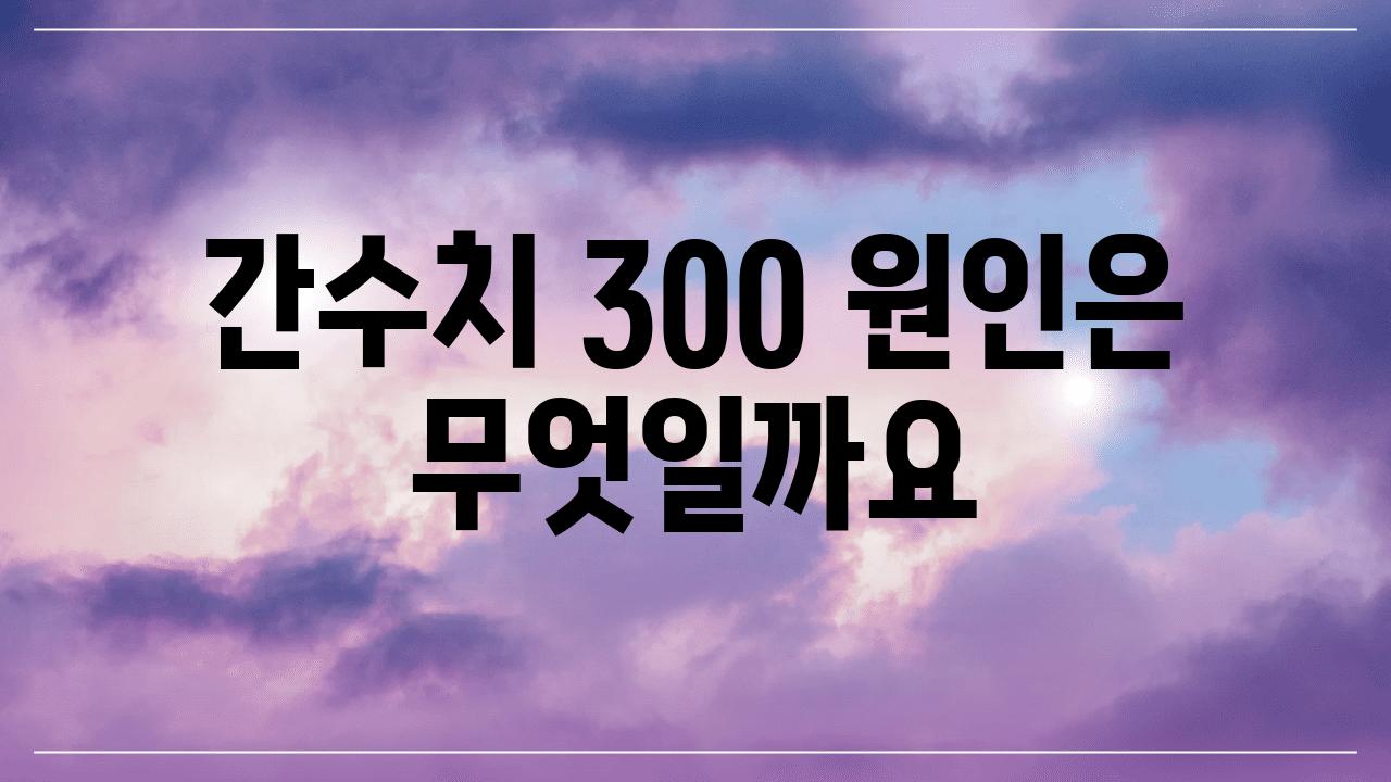 간수치 300 원인은 무엇일까요