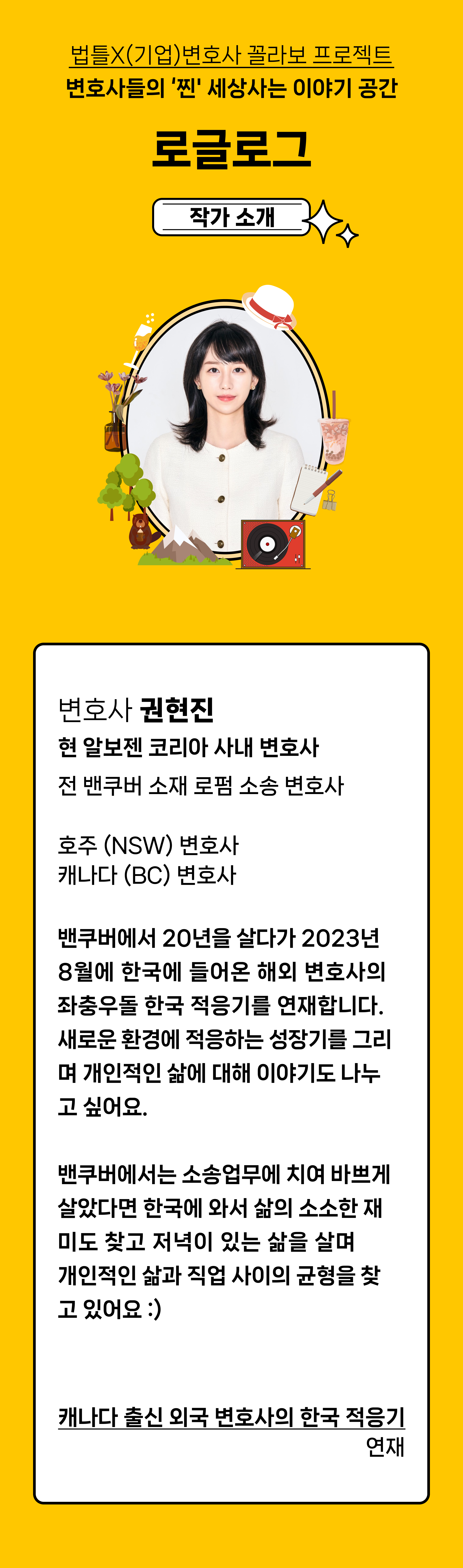 변호사 권현진 
현 알보젠 코리아 사내 변호사
전 밴쿠버 소재 로펌 소송 변호사
호주 (NSW) 변호사 캐나다 (BC) 변호사

밴쿠버에서 20년을 살다가 2023년 8월에 한국에 들어온 해외 변호사의  좌충우돌 한국 적응기를 연재하려고 해요. 새로운 환경에서 적응을 하며 성장기를 그리며 개인적인 삶에 대해 이야기도 나누고 싶어요.  밴쿠버에 있었을때는 소송업무에 치여 바쁘게 살았다면 오히려 한국에 와서 삶의 소소한 재미도 찾고 저녁이 있는 삶을 살며 중요한 것들을 돌아보고 
개인적인 삶과 직업 사이의 균형을 찾고 있어요 :)&nbsp;



캐나다 출신 외국 변호사의 한국 적응기 연재