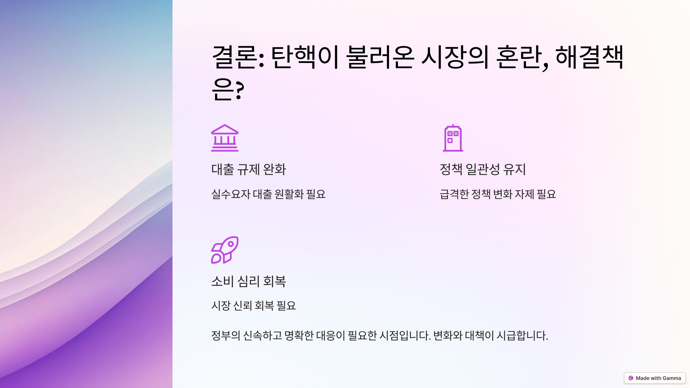 결론: 탄핵이 불러온 시장의 혼란, 해결책은?

탄핵과 대출 규제가 부동산 시장과 경제에 미친 영향을 해결하기 위한 방안을 제시하는 슬라이드.
대출 규제 완화, 정책 일관성 유지, 소비 심리 회복의 필요성을 강조.
정부의 신속하고 명확한 대응이 필요함을 강조하는 내용 포함.
각 해결책을 상징하는 아이콘과 배경 그래픽 포함.