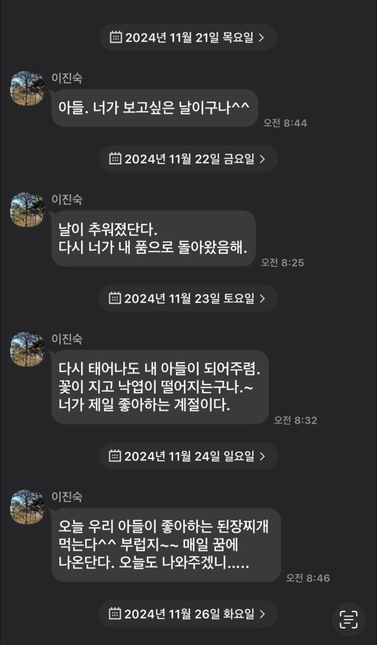 2024년 11월 21일 목요일 &gt;
이진숙
아들. 너가 보고싶은 날이구나^^
이진숙
2024년 11월 22일 금요일 &gt;
날이 추워졌단다. 다시 너가 내 품으로 돌아왔음해.
오전 8:44
오전 8:25
2024년 11월 23일 토요일 &gt;
이진숙
다시 태어나도 내 아들이 되어주렴. 꽃이 지고 낙엽이 떨어지는구나.~ 너가 제일 좋아하는 계절이다.
오전 8:32
2024년 11월 24일 일요일 &gt;
이진숙
오늘 우리 아들이 좋아하는 된장찌개 먹는다^^ 부럽지~~ 매일 꿈에 나온단다. 오늘도 나와주겠니.....
오전 8:46
2024년 11월 26일 화요일 &gt;
