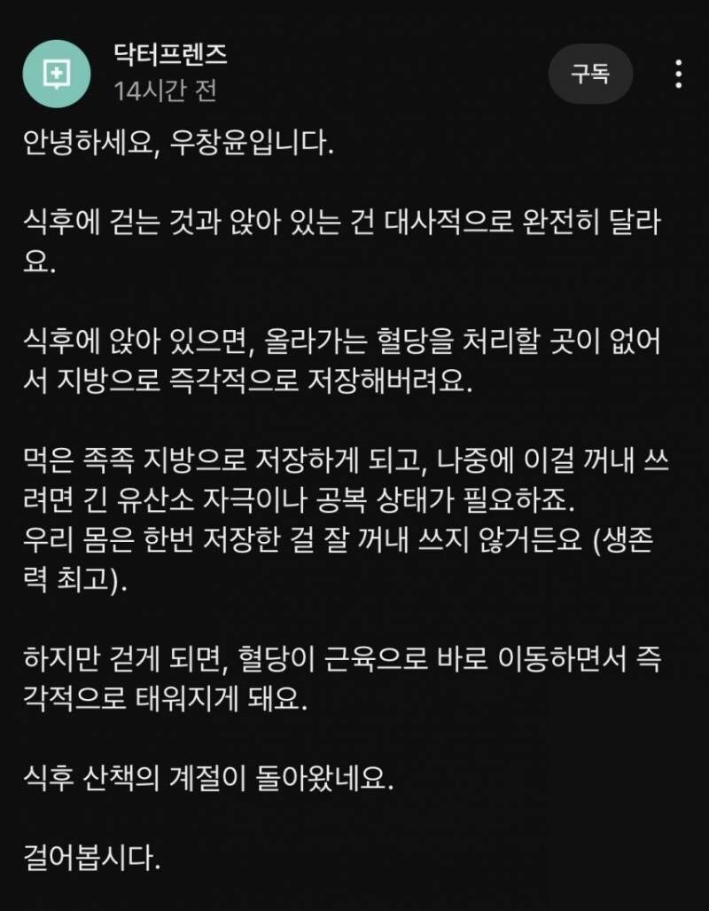 닥터프렌즈 
14시간 전 
안녕하세요, 우창윤입니다. 
구독 
식후에 걷는 것과 앉아 있는 건 대사적으로 완전히 달라 요. 
식후에 앉아 있으면, 올라가는 혈당을 처리할 곳이 없어 서 지방으로 즉각적으로 저장해버려요. 
먹은 족족 지방으로 저장하게 되고, 나중에 이걸 꺼내 쓰 려면 긴 유산소 자극이나 공복 상태가 필요하죠. 
우리 몸은 한번 저장한 걸 잘 꺼내 쓰지 않거든요 (생존 력 최고). 
하지만 걷게 되면, 혈당이 근육으로 바로 이동하면서 즉 각적으로 태워지게 돼요. 
식후 산책의 계절이 돌아왔네요. 
걸어봅시다.