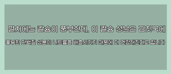  멸치에는 칼슘이 풍부한데, 이 칼슘 성분은 김칫국에 풍부한 단백질 성분이 나트륨을 배출시키기 때문에 더 건강해진다고 합니다