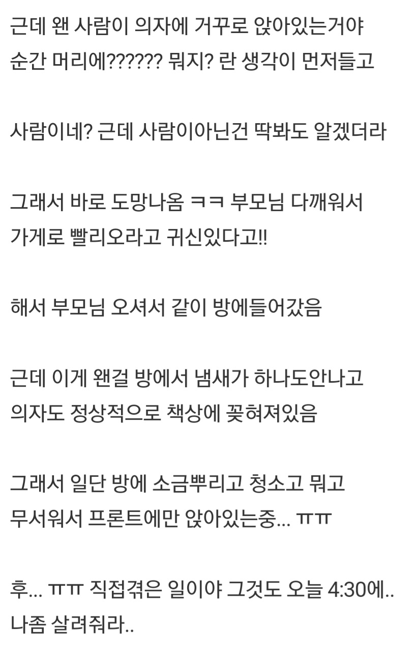 근데 왠 사람이 의자에 거꾸로 앉아있는거야 순간 머리에?????? 뭐지? 란 생각이 먼저들고 사람이네? 근데 사람이아닌건 딱봐도 알겠더라
그래서 바로 도망나옴 ㅋㅋ 부모님 다깨워서 가게로 빨리오라고 귀신있다고!!
해서 부모님 오셔서 같이 방에들어갔음
근데 이게 왠걸 방에서 냄새가 하나도안나고 의자도 정상적으로 책상에 꽂혀져있음
그래서 일단 방에 소금뿌리고 청소고 뭐고 무서워서 프론트에만 앉아있는중... ㅠㅠ
후... ㅠㅠ 직접겪은 일이야 그것도 오늘 4:30에.. 나좀 살려줘라..