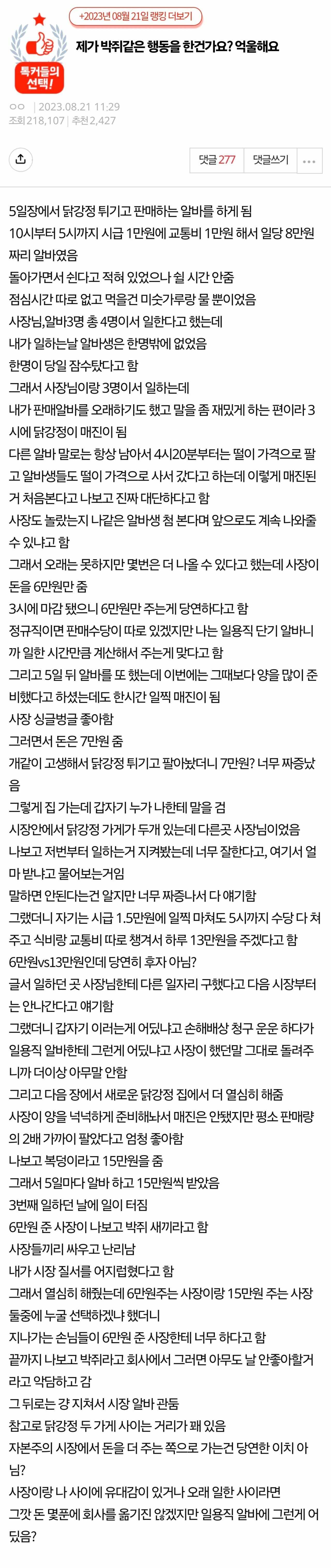 제가 박쥐같은 행동을 한건가요? 억울해요
AD
5일장에서 닭강정 튀기고 판매하는 알바를 하게 됩
10시부터 5시까지 시급 1만원에 교통비 1만원 해서 일당 8만원 짜리 알바였음
돌아가면서 쉰다고 적혀 있었으나 쉴 시간 안줌
점심시간 따로 없고 먹을건 미숫가루방울 뿐이었음
사장님, 알바3명 총 4명이서 일한다고 했는데
내가 말하는날 알바생은 한명밖에 없었음
한명이 당일 참수했다고 함
그래서 사장님이랑 3명이서 말하는데
내가 판매알바를 오래하기도 했고 말을 좀 재밌게 하는 편이라 3
시에 닭강정이 매진이 필
다른 알바 말로는 항상 남아서 4시20분부터는 떨이 가격으로 팔
고 알바생들도 딸이 가격으로 사서 갔다고 하는데 이렇게 매진된
거 처음본다고 나보고 진짜 대단하다고 함
사장도 놀랐는지 나같은 알바생 첨본다며 앞으로도 계속 나와줄
수 있냐고 함
그래서 오래는 못하지만 몇번은 더 나을 수 있다고 했는데 사람이
돈 6만원만 출
3시에 마감됐으니 6만원만 주는게 당연하다고 함
정규직이면 판매수당이 따로 있겠지만 나는 일용직 단기 말바니
까 말한 시간만큼 계산해서 주는게 맞다고 함
그리고 5일 뒤 알바를 또 했는데 이번에는 그때보다 양을 많이 준
비했다고 하셨는데도 한시간 일찍 매진이 됨
사장 싱글방글 좋아함
그리면서 돈은 7만원 중
개같이 고생해서 닭강정튀기고 팔아놨더니 7만원? 너무 짜증났
그렇게 집 가는데 갑자기 누가나한테 말을 검
시장인에서 닭강정 가게가 두개 있는데 다른곳 사장님이었음
나보고 저번부터 말하는거 지켜봤는데 너무 잘한다고, 여기서 업
마받냐고 물어보는거임
말하면 안된다는건 알지만 너무 짜증나서 다 얘기합
그랬더니 자기는 시급 1.5만원에 일찍 마저도 5시까지 수담다 처
주고 식비랑 교통비 따로 챙겨서 하루 13만원을 주겠다고 할
6만원vs13만원인데 당연히 후자 아님?
글서 일하던 곳 사장님한테 다른 일자리 구했다고 다음 시장부터 는 안나간다고 얘기함
그랬더니 갑자기 이러는게 어딨나고 손해배상 청구 운운 하다가
일용직 알바한테 그런게 어딨냐고 사람이 했단말 그대로 돌려주
니까 더이상 아무말만함
그리고 다음 장에서 새로운 닭강정 집에서 더 열심히 해출
사장이 양을 넉넉하게 준비해서 매진은 안됐지만 평소 판매량
의 2배 가까이 팔았다고 엄청 좋아함
나보고 복덩이리고 15만원을 출
그래서 5일마다 알바 하고 15만원씩 받았음
3번째 일하던 날에 일이 타짐
6만원 준 사장이 나보고 박쥐새끼라고 함
사장들끼리 싸우고 난리남
내가 사장 질서를 어지럽혔다고 함
그래서 열심히 배웠는데 6만원주는 사장이랑 15만원 주는 사장
둘중에 누굴 선택하겠나 했더니
지나가는 손님들이 6만원 준 사장한테 너무 하다고 탐
끝까지 나보고 박쥐라고 회사에서 그러면 아무도 날 안좋아할거
라고 막담하고 감
그 뒤로는 강 지쳐서 시장비 관동
참고로 닭강정 두 가게 사이는 거리가 꽤 있음
자본주의 시장에서 돈을 더 주는 쪽으로 가는건 당연한 이치아
사장이랑 나 사이에 유대감이 있거나 오래 일한 사이라면
그깟 돈 몇푼에 회사를 옮기진 않겠지만 일용직 알바에 그런게 이 딨음?