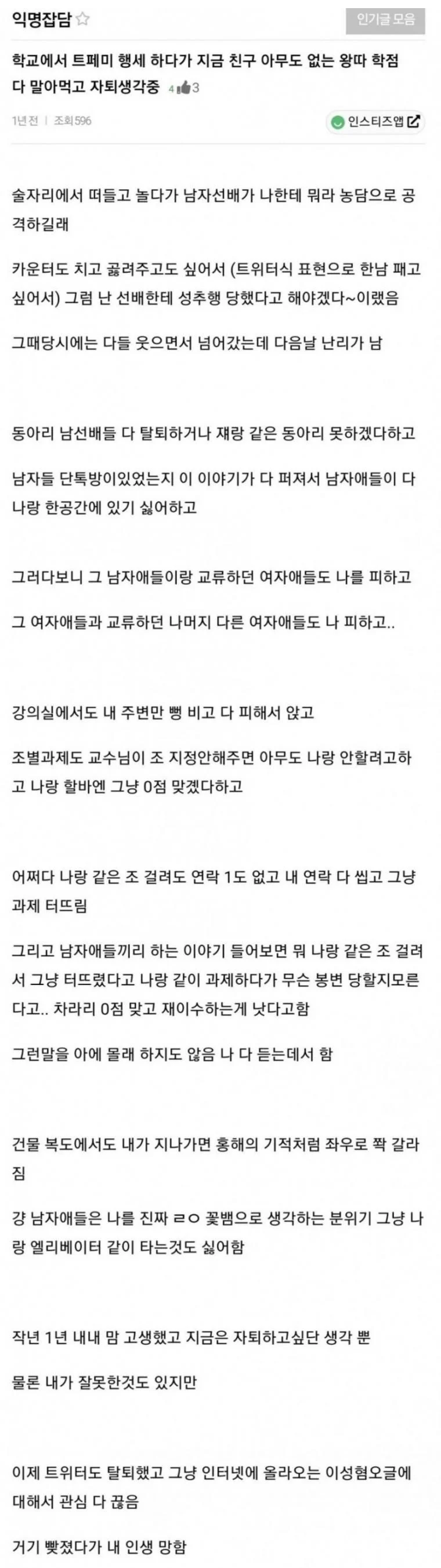 익명잡담
학교에서 트페미 행세 하다가 지금 친구 아무도 없는 왕따 학점 다 말아먹고 자퇴생각중
인스티즈
술자리에서 떠들고 놀다가 남자선배가 나한테 뭐라 농담으로 공 격하길래
카운터도 치고 끓려주고도 싶어서 (트위터식 표현으로 한남 패고
싶어서) 그럼 난 선배한테 성추행 당했다고 해야겠다~이랬음
그때당시에는 다들 웃으면서 넘어갔는데 다음날 난리가 남
동아리 남선배들 다 탈퇴하거나 재랑 같은 동아리 못하겠다하고 남자들 단톡방이있었는지 이 이야기가 다 퍼져서 남자애들이 다 나랑 한공간에 있기 싫어하고
그러다보니 그 남자애들이랑 교류하던 여자애들도 나를 피하고 그 여자애들과 교류하던 나머지 다른 여자애들도 나 피하고...
강의실에서도 내 주변만 병 비고 다 피해서 앉고
조별과제도 교수님이 조 지정안해주면 아무도 나랑 안할려고하 고 나랑 할바엔 그냥 0점 맞겠다하고
어쩌다 나랑 같은 조 걸려도 연락 1도 없고 내 연락 다 씹고 그냥 과제 터뜨림
그리고 남자애들끼리 하는 이야기 들어보면 워 나랑 같은 조 걸려 서 그냥 터뜨렸다고 나랑 같이 과제하다가 무슨 봉변 당할지모른 다고.. 차라리 0점 맞고 재이수하는게 낫다고함
그런말을 아에 몰래 하지도 않음 나 다 듣는데서 함
건물 복도에서도 내가 지나가면 홍해의 기적처럼 좌우로 쫙 갈라
강 남자애들은 나를 진짜 ㄹㅇ 꽃뱀으로 생각하는 분위기 그냥 나 랑 엘리베이터 같이 타는것도 싫어함
작년 1년 내내 맘 고생했고 지금은 자퇴하고싶단 생각 뿐
물론 내가 잘못한것도 있지만
이제 트위터도 탈퇴했고 그냥 인터넷에 올라오는 이성혐오글에 대해서 관심 다 끊음
거기 빚졌다가 내 인생 망함