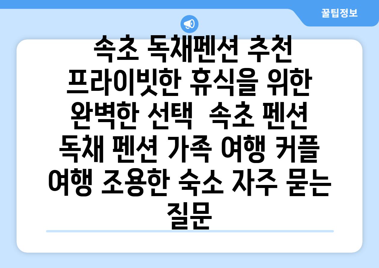  속초 독채펜션 추천 프라이빗한 휴식을 위한 완벽한 선택  속초 펜션 독채 펜션 가족 여행 커플 여행 조용한 숙소 자주 묻는 질문