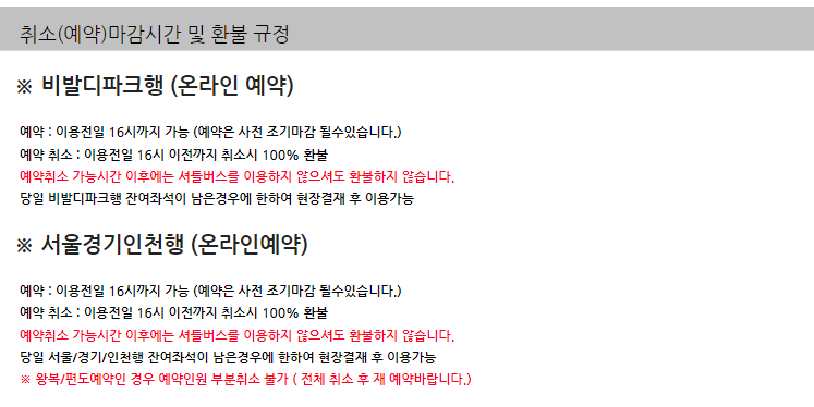 취소(예약)마감시간 및 환불 규정
※ 비발디파크행 (온라인 예약)

예약 : 이용전일 16시까지 가능 (예약은 사전 조기마감 될수있습니다.)

예약 취소 : 이용전일 16시 이전까지 취소시 100% 환불

예약취소 가능시간 이후에는 셔틀버스를 이용하지 않으셔도 환불하지 않습니다.

당일 비발디파크행 잔여좌석이 남은경우에 한하여 현장결재 후 이용가능

※ 서울경기인천행 (온라인예약)

예약 : 이용전일 16시까지 가능 (예약은 사전 조기마감 될수있습니다.)

예약 취소 : 이용전일 16시 이전까지 취소시 100% 환불

예약취소 가능시간 이후에는 셔틀버스를 이용하지 않으셔도 환불하지 않습니다.

당일 서울/경기/인천행 잔여좌석이 남은경우에 한하여 현장결재 후 이용가능

※ 왕복/편도예약인 경우 예약인원 부분취소 불가 ( 전체 취소 후 재 예약바랍니다.)