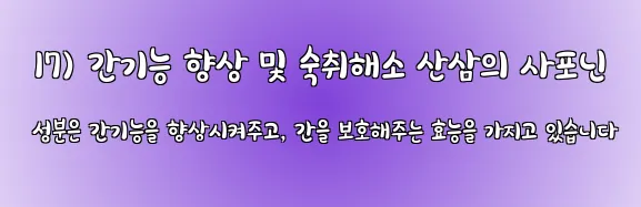  17) 간기능 향상 및 숙취해소 산삼의 사포닌 성분은 간기능을 향상시켜주고, 간을 보호해주는 효능을 가지고 있습니다