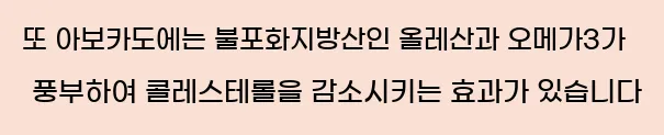  또 아보카도에는 불포화지방산인 올레산과 오메가3가 풍부하여 콜레스테롤을 감소시키는 효과가 있습니다
