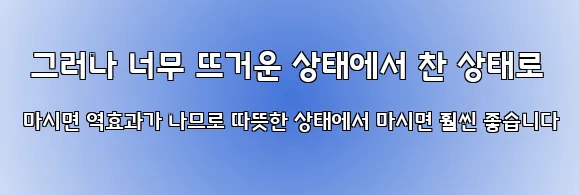  그러나 너무 뜨거운 상태에서 찬 상태로 마시면 역효과가 나므로 따뜻한 상태에서 마시면 훨씬 좋습니다