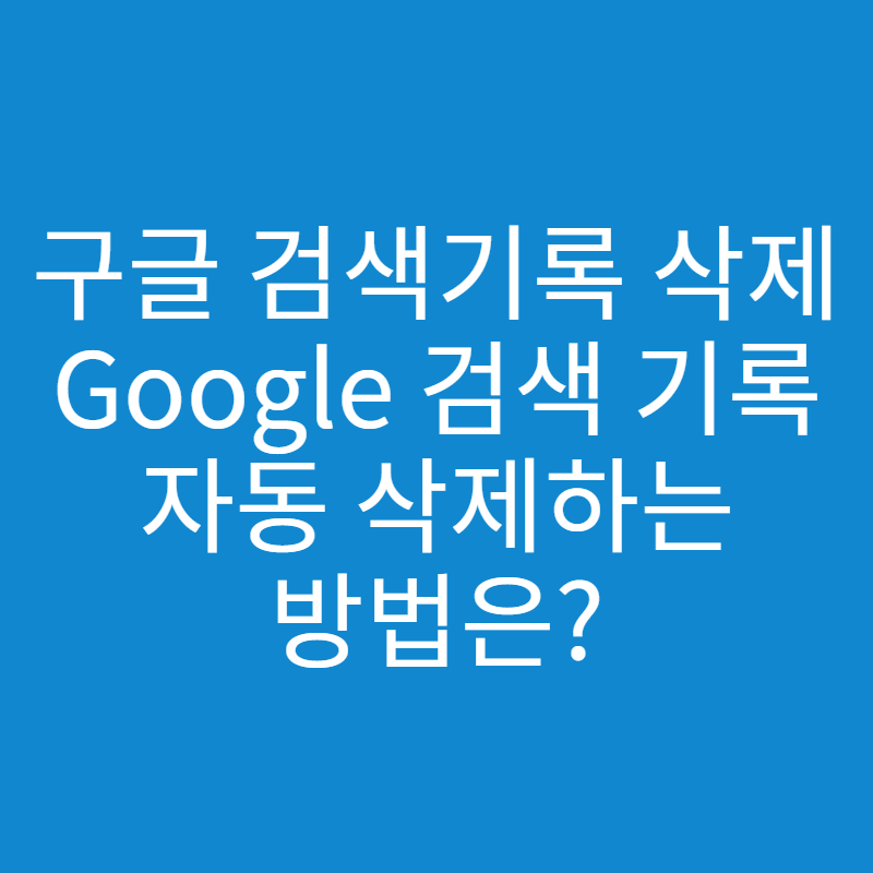  구글 검색기록 삭제하는 방법과 자동 삭제 방법은?