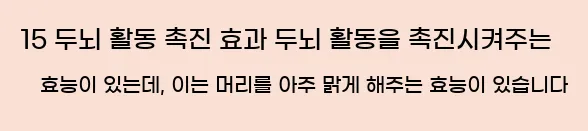  15 두뇌 활동 촉진 효과 두뇌 활동을 촉진시켜주는 효능이 있는데, 이는 머리를 아주 맑게 해주는 효능이 있습니다
