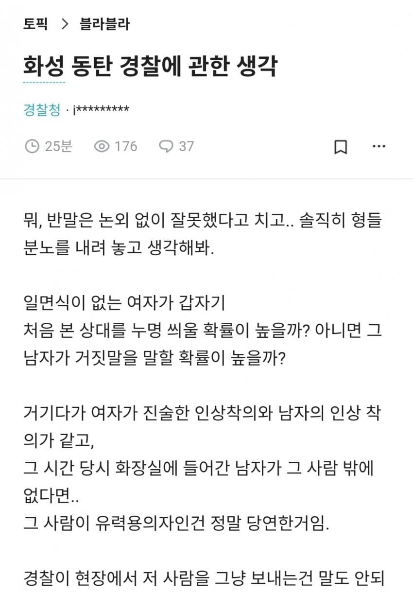 토픽 &gt; 블라블라
화성 동탄 경찰에 관한 생각
경찰청·¡*********
25분
176
37
뭐, 반말은 논외 없이 잘못했다고 치고.. 솔직히 형들 분노를 내려 놓고 생각해봐.
일면식이 없는 여자가 갑자기 처음 본 상대를 누명 씌울 확률이 높을까? 아니면 그 남자가 거짓말을 말할 확률이 높을까?
거기다가 여자가 진술한 인상착의와 남자의 인상 착 의가 같고,
그 시간 당시 화장실에 들어간 남자가 그 사람 밖에 없다면..
그 사람이 유력용의자인건 정말 당연한거임.
경찰이 현장에서 저 사람을 그냥 보내는건 말도 안되