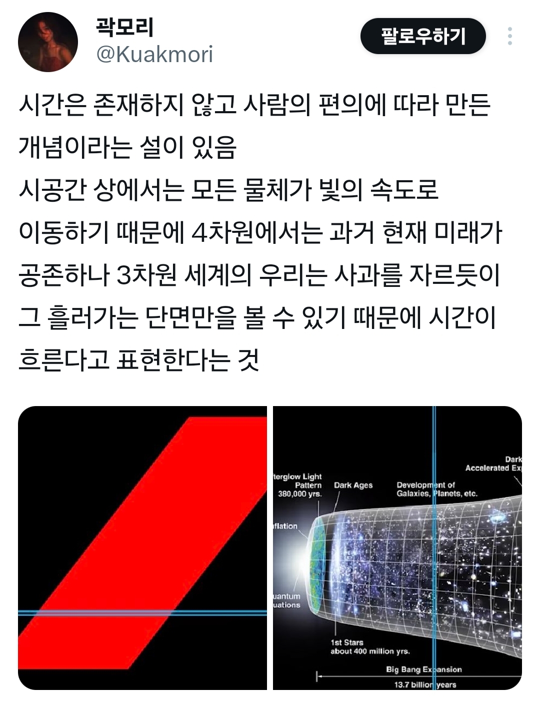 곽모리 @Kuakmori
팔로우하기
시간은 존재하지 않고 사람의 편의에 따라 만든 개념이라는 설이 있음
시공간 상에서는 모든 물체가 빛의 속도로 이동하기 때문에 4차원에서는 과거 현재 미래가
공존하나 3차원 세계의 우리는 사과를 자르듯이 그 흘러가는 단면만을 볼 수 있기 때문에 시간이 흐른다고 표현한다는 것
terglow Light Pattern
380,000 yrs.
flation
uantum uations
Dark Ages
Dark Accelerated Ex
Development of Galaxies, Planets, etc.
1st Stars about 400 million yrs.
Big Bang Expansion
13.7 billion years