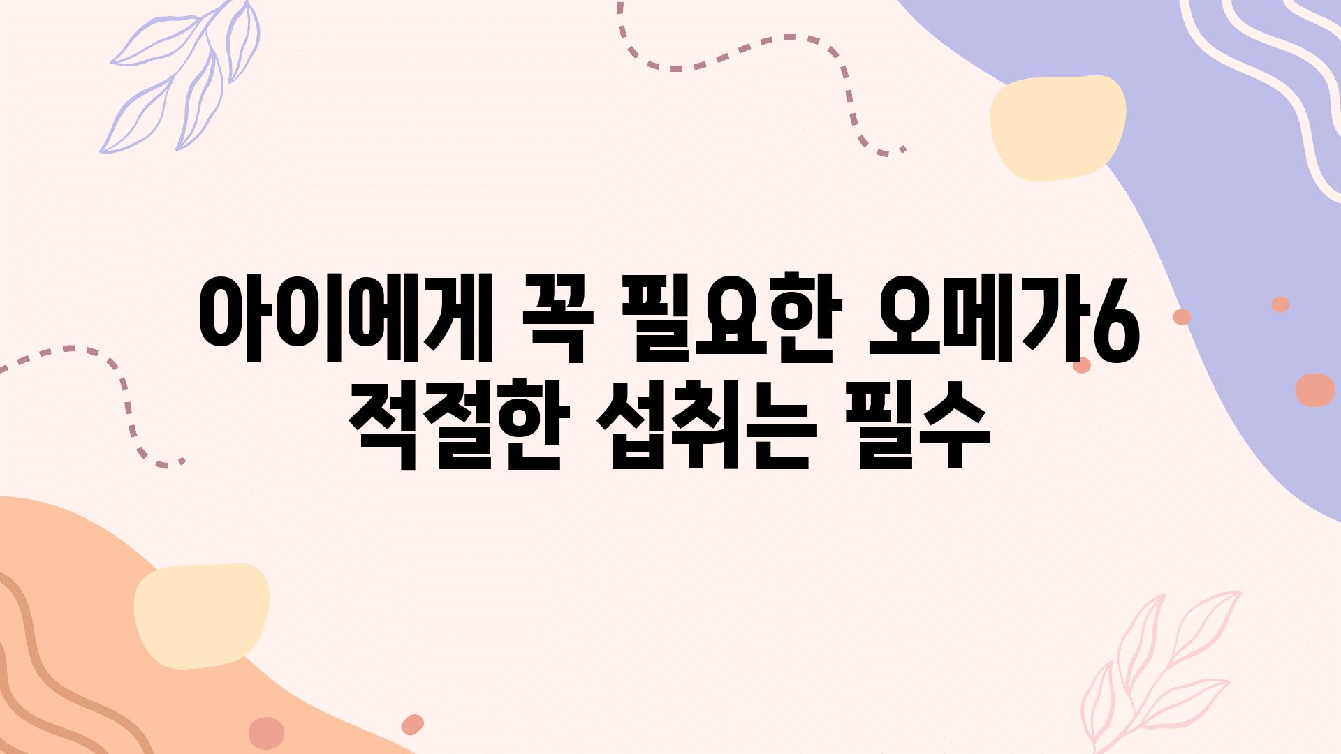 아이에게 꼭 필요한 오메가6 적절한 섭취는 필수