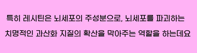  특히 레시틴은 뇌세포의 주성분으로, 뇌세포를 파괴하는 치명적인 과산화 지질의 확산을 막아주는 역할을 하는데요