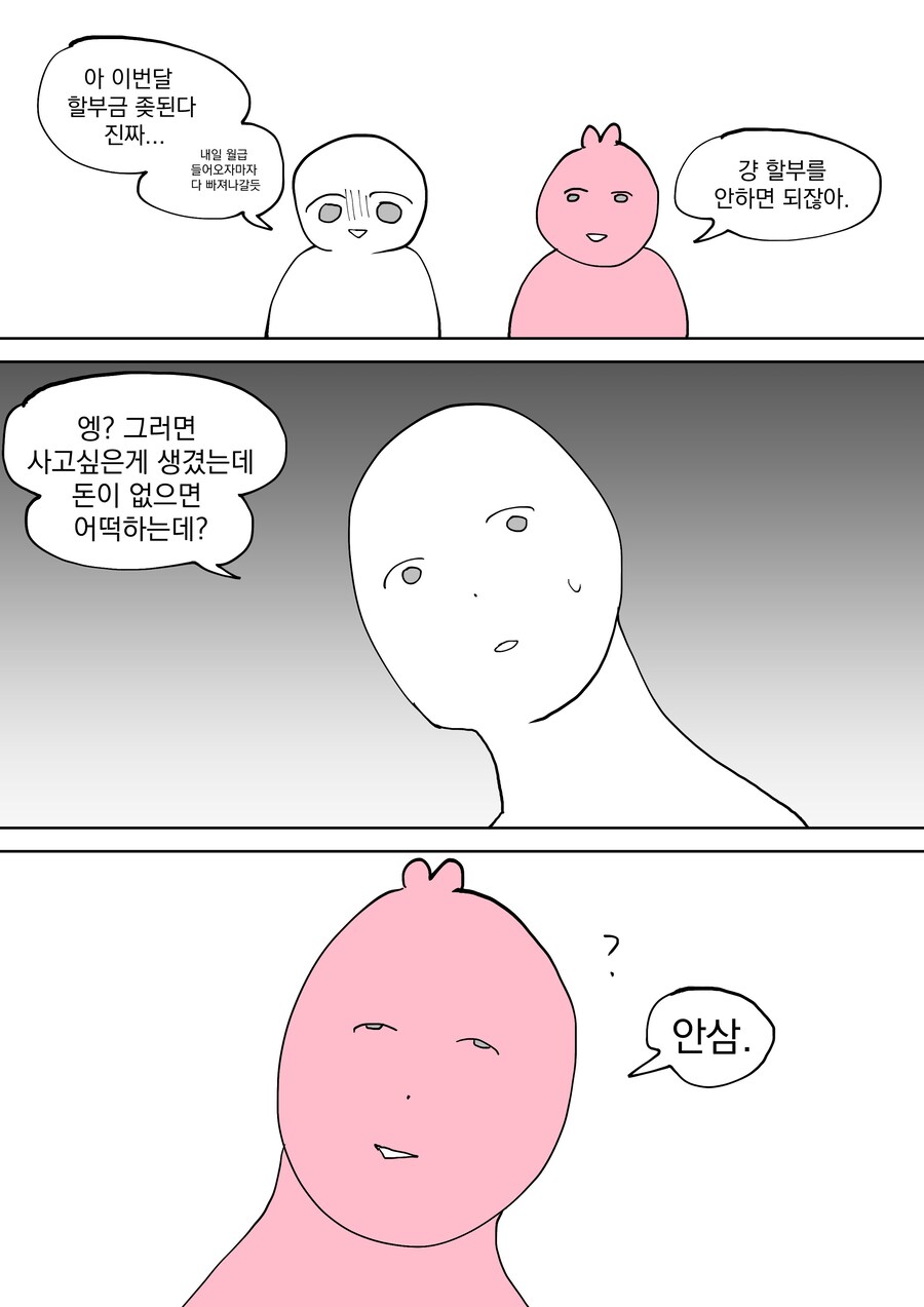 아 이번달 할부금 좆된다 진짜...
내일 월급 들어오자마자 다 빠져나갈듯
엥? 그러면 사고싶은게 생겼는데 돈이 없으면 어떡하는데?
이
7
걍 할부를 안하면 되잖아.
안삼.