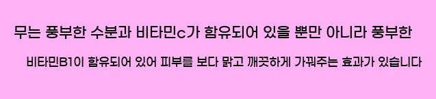  무는 풍부한 수분과 비타민c가 함유되어 있을 뿐만 아니라 풍부한 비타민B1이 함유되어 있어 피부를 보다 맑고 깨끗하게 가꿔주는 효과가 있습니다