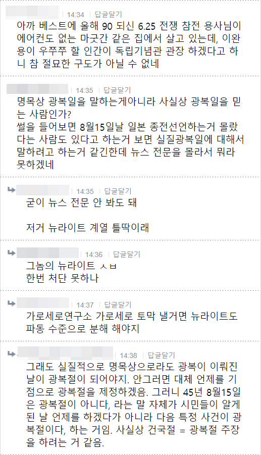 아까 베스트에 올해 90 되신 6.25 전쟁 참전 용사님이 에어컨도 없는 마굿간 같은 집에서 살고 있는데, 이완 용이 우쭈쭈 할 인간이 독립기념관 관장 하겠다고 하 니 참 절묘한 구도가 아닐 수 없네
14:35 답글달기
명목상 광복일을 말하는게아니라 사실상 광복일을 믿 는 사람인가?
썰을 들어보면 8월15일날 일본 종전선언하는거 몰랐 다는 사람도 있다고 하는거 보면 실질광복일에 대해서 말하려고 하는거 같긴한데 뉴스 전문을 몰라서 뭐라 못하겠네
14:35 답글달기
굳이 뉴스 전문 안 봐도 돼
저거 뉴라이트 계열 틀딱이래
14:36 답글달기
그놈의 뉴라이트 ㅅㅂ 한번 처단 못하나
14:37 답글달기
가로세로연구소 가로세로 토막 낼거면 뉴라이트도 파동 수준으로 분해 해야지
14:38 답글달기
그래도 실질적으로 명목상으로라도 광복이 이뤄진 날이 광복절이 되어야지. 안그러면 대체 언제를 기 점으로 광복절을 제정하겠음. 그러니 45년 8월15일 은 광복절이 아니다, 라는 말 자체가 시민들이 알게 된 날 언제를 하겠다가 아니라 다음 특정 사건이 광 복절이다. 하는 거임. 사실상 건국절 = 광복절 주장 을 하려는 거 같음.