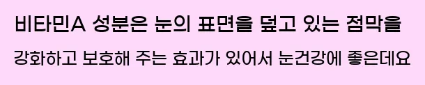  비타민A 성분은 눈의 표면을 덮고 있는 점막을 강화하고 보호해 주는 효과가 있어서 눈건강에 좋은데요