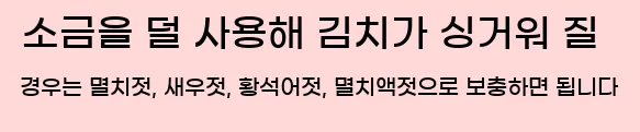  소금을 덜 사용해 김치가 싱거워 질 경우는 멸치젓, 새우젓, 황석어젓, 멸치액젓으로 보충하면 됩니다