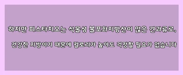  하지만 피스타치오는 식물성 불포화지방산이 많은 견과류로, 건강한 지방이기 때문에 칼로리가 높아도 걱정할 필요가 없습니다