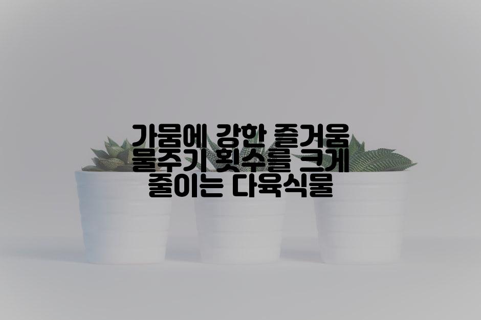 가뭄에 강한 즐거움 물주기 횟수를 크게 줄이는 다육식물
