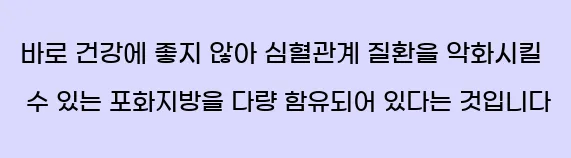    바로 건강에 좋지 않아 심혈관계 질환을 악화시킬 수 있는 포화지방을 다량 함유되어 있다는 것입니다.